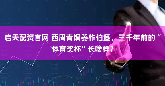 启天配资官网 西周青铜器柞伯簋，三千年前的“体育奖杯”长啥样？