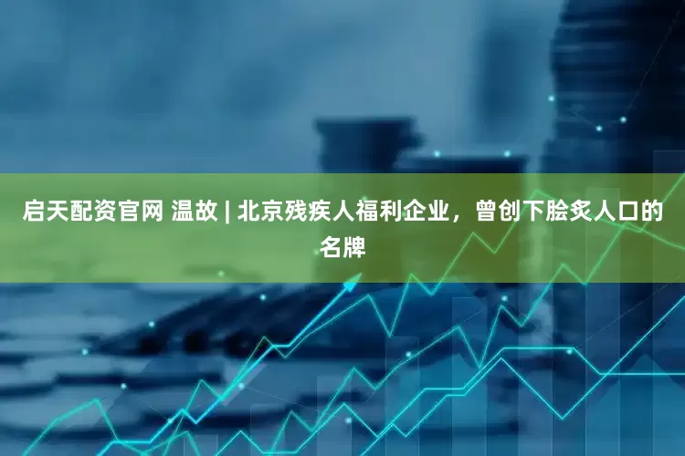 启天配资官网 温故 | 北京残疾人福利企业，曾创下脍炙人口的名牌