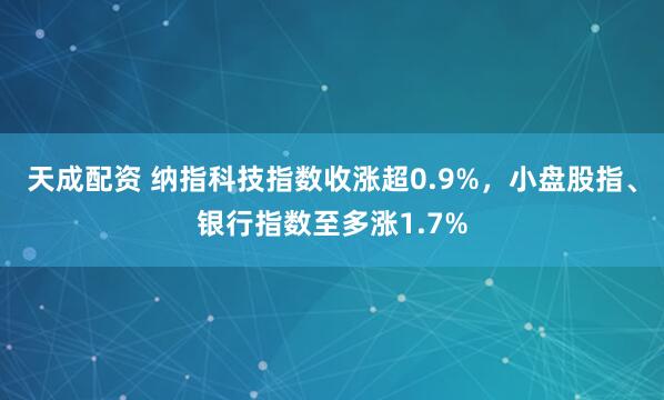 天成配资 纳指科技指数收涨超0.9%，小盘股指、银行指数至多涨1.7%