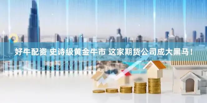 好牛配资 史诗级黄金牛市 这家期货公司成大黑马！