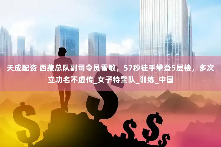 天成配资 西藏总队副司令员雷敏，57秒徒手攀登5层楼，多次立功名不虚传_女子特警队_训练_中国