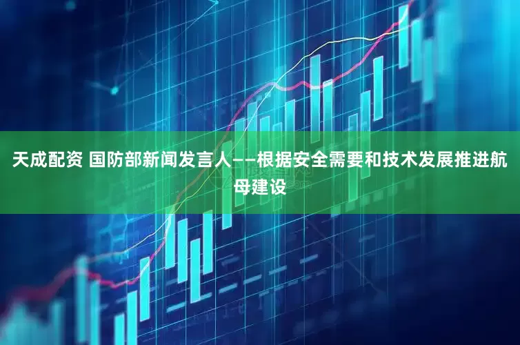 天成配资 国防部新闻发言人——根据安全需要和技术发展推进航母建设