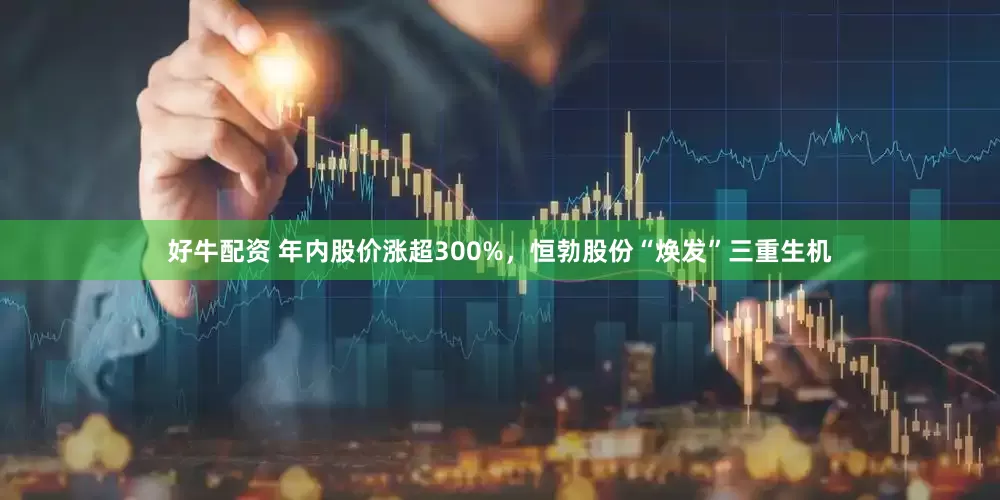 好牛配资 年内股价涨超300%，恒勃股份“焕发”三重生机