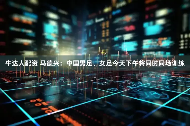 牛达人配资 马德兴：中国男足、女足今天下午将同时同场训练