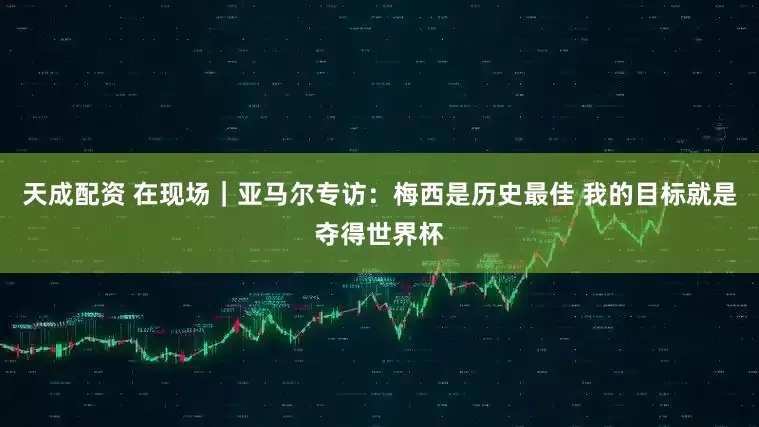 天成配资 在现场｜亚马尔专访：梅西是历史最佳 我的目标就是夺得世界杯