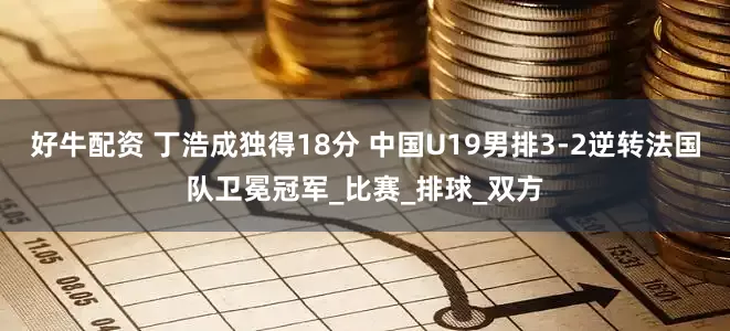 好牛配资 丁浩成独得18分 中国U19男排3-2逆转法国队卫冕冠军_比赛_排球_双方