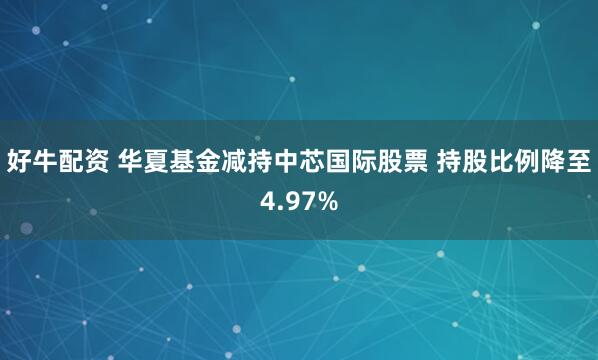 好牛配资 华夏基金减持中芯国际股票 持股比例降至4.97%